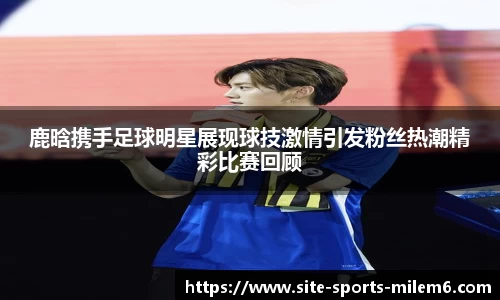 鹿晗携手足球明星展现球技激情引发粉丝热潮精彩比赛回顾